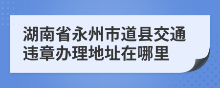 湖南省永州市道县交通违章办理地址在哪里