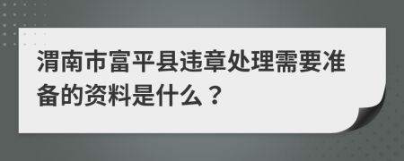 渭南市富平县违章处理需要准备的资料是什么？