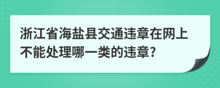 浙江省海盐县交通违章在网上不能处理哪一类的违章?
