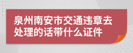 泉州南安市交通违章去处理的话带什么证件