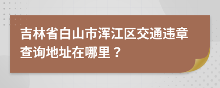 吉林省白山市浑江区交通违章查询地址在哪里？