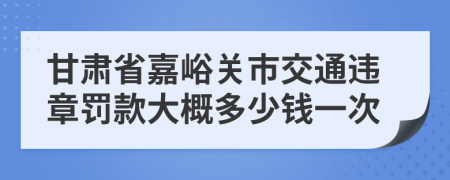 甘肃省嘉峪关市交通违章罚款大概多少钱一次