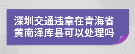 深圳交通违章在青海省黄南泽库县可以处理吗