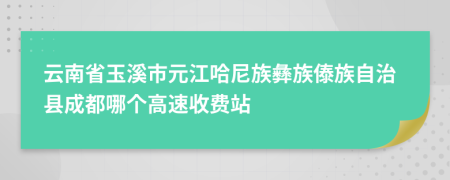 云南省玉溪市元江哈尼族彝族傣族自治县成都哪个高速收费站