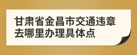 甘肃省金昌市交通违章去哪里办理具体点