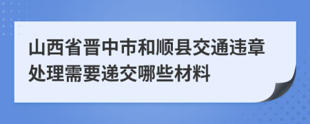 山西省晋中市和顺县交通违章处理需要递交哪些材料