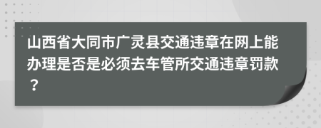 山西省大同市广灵县交通违章在网上能办理是否是必须去车管所交通违章罚款？