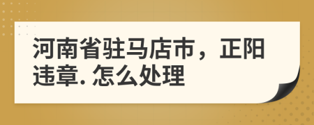 河南省驻马店市，正阳违章. 怎么处理