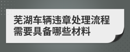 芜湖车辆违章处理流程需要具备哪些材料