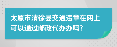 太原市清徐县交通违章在网上可以通过邮政代办办吗?