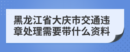 黑龙江省大庆市交通违章处理需要带什么资料
