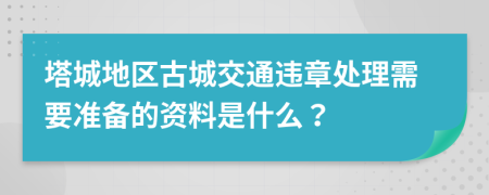 塔城地区古城交通违章处理需要准备的资料是什么？