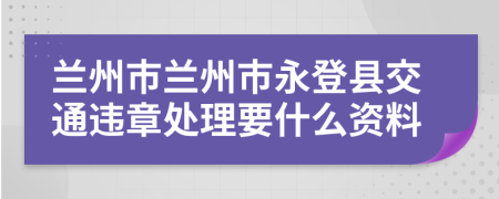 兰州市兰州市永登县交通违章处理要什么资料