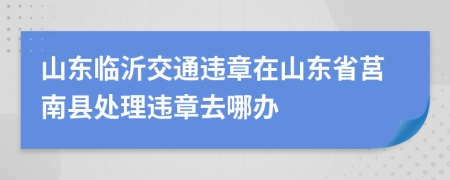 山东临沂交通违章在山东省莒南县处理违章去哪办