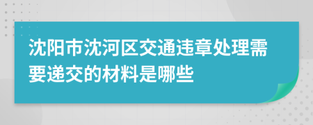 沈阳市沈河区交通违章处理需要递交的材料是哪些