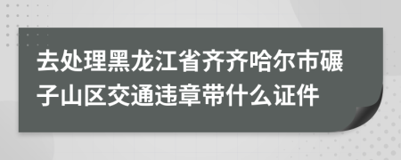 去处理黑龙江省齐齐哈尔市碾子山区交通违章带什么证件