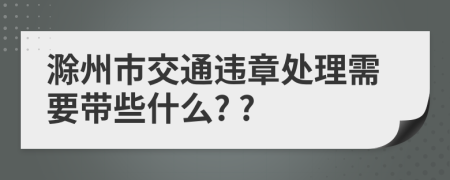 滁州市交通违章处理需要带些什么? ?