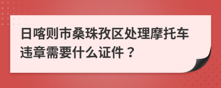 日喀则市桑珠孜区处理摩托车违章需要什么证件？