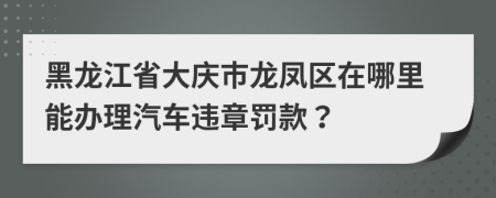 黑龙江省大庆市龙凤区在哪里能办理汽车违章罚款？