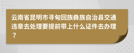 云南省昆明市寻甸回族彝族自治县交通违章去处理要提前带上什么证件去办理？