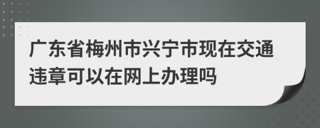 广东省梅州市兴宁市现在交通违章可以在网上办理吗