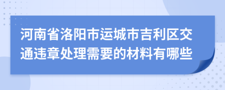 河南省洛阳市运城市吉利区交通违章处理需要的材料有哪些