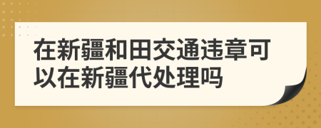 在新疆和田交通违章可以在新疆代处理吗