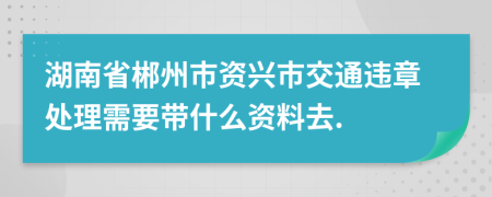 湖南省郴州市资兴市交通违章处理需要带什么资料去.