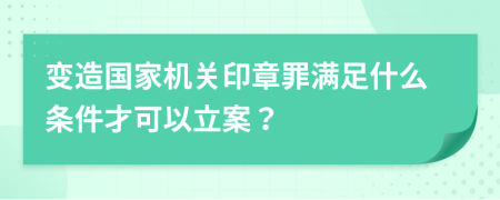 变造国家机关印章罪满足什么条件才可以立案？