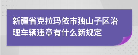 新疆省克拉玛依市独山子区治理车辆违章有什么新规定