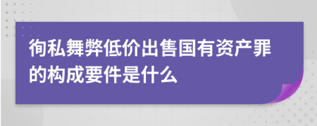 徇私舞弊低价出售国有资产罪的构成要件是什么