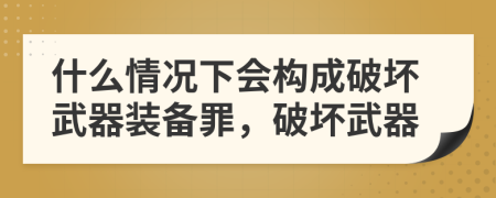 什么情况下会构成破坏武器装备罪，破坏武器