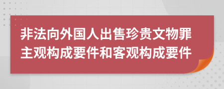 非法向外国人出售珍贵文物罪主观构成要件和客观构成要件