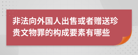 非法向外国人出售或者赠送珍贵文物罪的构成要素有哪些