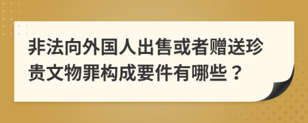 非法向外国人出售或者赠送珍贵文物罪构成要件有哪些？