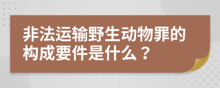 非法运输野生动物罪的构成要件是什么？