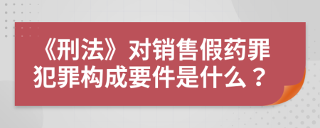 《刑法》对销售假药罪犯罪构成要件是什么？