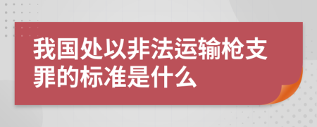 我国处以非法运输枪支罪的标准是什么