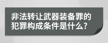 非法转让武器装备罪的犯罪构成条件是什么?