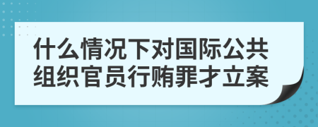 什么情况下对国际公共组织官员行贿罪才立案