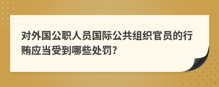 对外国公职人员国际公共组织官员的行贿应当受到哪些处罚?