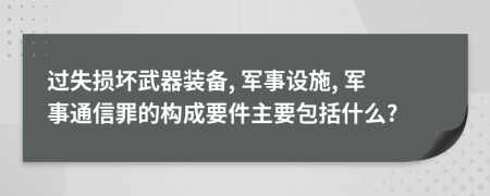 过失损坏武器装备, 军事设施, 军事通信罪的构成要件主要包括什么?