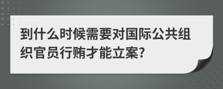 到什么时候需要对国际公共组织官员行贿才能立案?