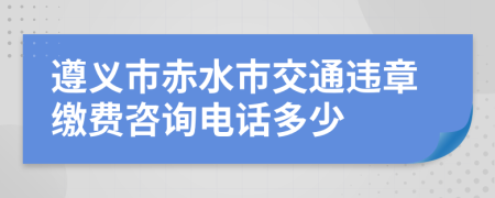 遵义市赤水市交通违章缴费咨询电话多少
