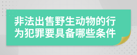 非法出售野生动物的行为犯罪要具备哪些条件