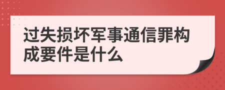 过失损坏军事通信罪构成要件是什么