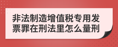 非法制造增值税专用发票罪在刑法里怎么量刑