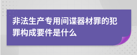 非法生产专用间谍器材罪的犯罪构成要件是什么