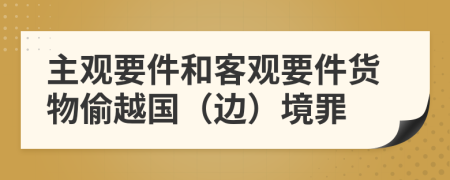 主观要件和客观要件货物偷越国（边）境罪