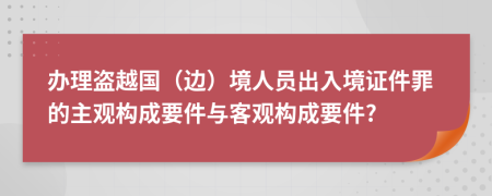 办理盗越国（边）境人员出入境证件罪的主观构成要件与客观构成要件?